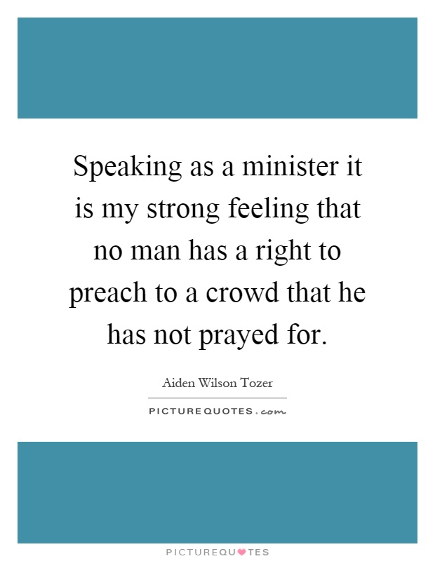 Speaking as a minister it is my strong feeling that no man has a right to preach to a crowd that he has not prayed for Picture Quote #1