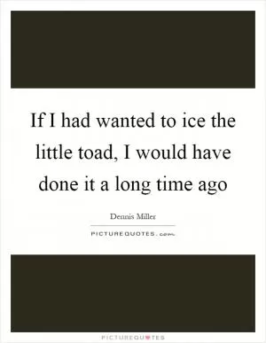 If I had wanted to ice the little toad, I would have done it a long time ago Picture Quote #1