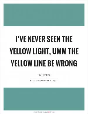 I’ve never seen the yellow light, umm the yellow line be wrong Picture Quote #1