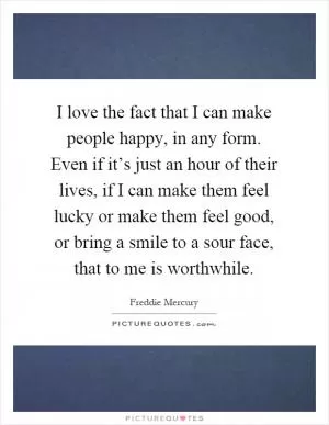 I love the fact that I can make people happy, in any form. Even if it’s just an hour of their lives, if I can make them feel lucky or make them feel good, or bring a smile to a sour face, that to me is worthwhile Picture Quote #1
