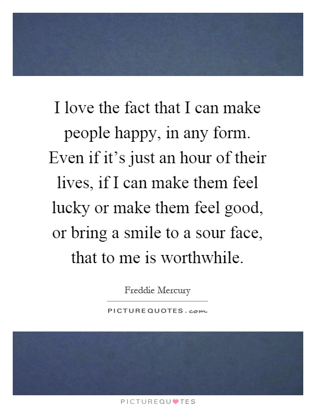 I love the fact that I can make people happy, in any form. Even if it's just an hour of their lives, if I can make them feel lucky or make them feel good, or bring a smile to a sour face, that to me is worthwhile Picture Quote #1