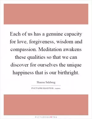Each of us has a genuine capacity for love, forgiveness, wisdom and compassion. Meditation awakens these qualities so that we can discover for ourselves the unique happiness that is our birthright Picture Quote #1