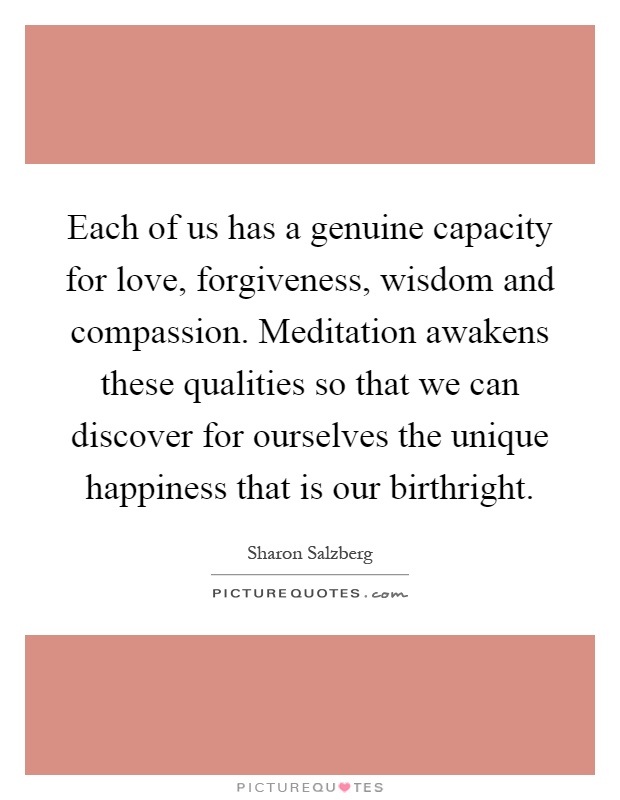 Each of us has a genuine capacity for love, forgiveness, wisdom and compassion. Meditation awakens these qualities so that we can discover for ourselves the unique happiness that is our birthright Picture Quote #1
