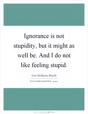 Ignorance is not stupidity, but it might as well be. And I do not like feeling stupid Picture Quote #1