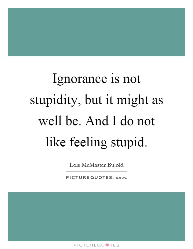 Ignorance is not stupidity, but it might as well be. And I do not like feeling stupid Picture Quote #1