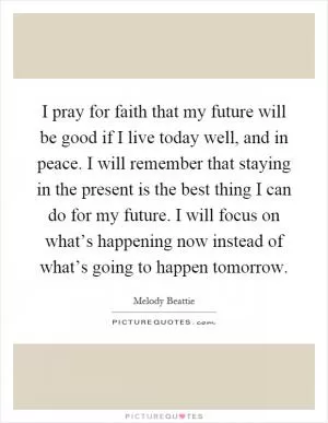 I pray for faith that my future will be good if I live today well, and in peace. I will remember that staying in the present is the best thing I can do for my future. I will focus on what’s happening now instead of what’s going to happen tomorrow Picture Quote #1