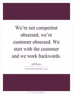 We’re not competitor obsessed, we’re customer obsessed. We start with the customer and we work backwards Picture Quote #1
