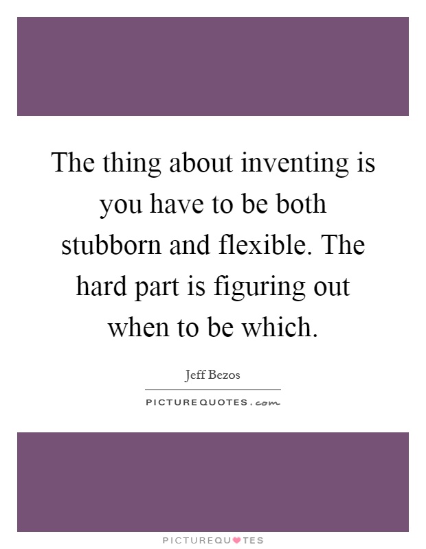 The thing about inventing is you have to be both stubborn and flexible. The hard part is figuring out when to be which Picture Quote #1