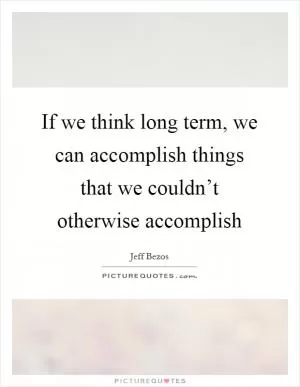 If we think long term, we can accomplish things that we couldn’t otherwise accomplish Picture Quote #1