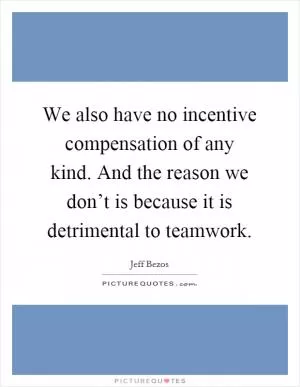 We also have no incentive compensation of any kind. And the reason we don’t is because it is detrimental to teamwork Picture Quote #1