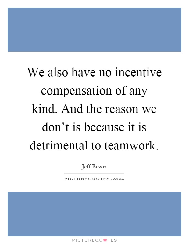 We also have no incentive compensation of any kind. And the reason we don't is because it is detrimental to teamwork Picture Quote #1