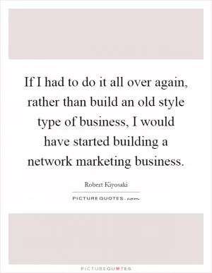 If I had to do it all over again, rather than build an old style type of business, I would have started building a network marketing business Picture Quote #1