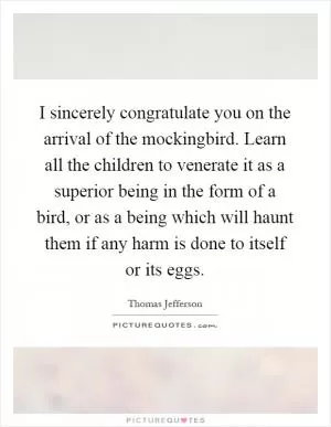 I sincerely congratulate you on the arrival of the mockingbird. Learn all the children to venerate it as a superior being in the form of a bird, or as a being which will haunt them if any harm is done to itself or its eggs Picture Quote #1