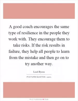 A good coach encourages the same type of resilience in the people they work with. They encourage them to take risks. If the risk results in failure, they help all people to learn from the mistake and then go on to try another way Picture Quote #1