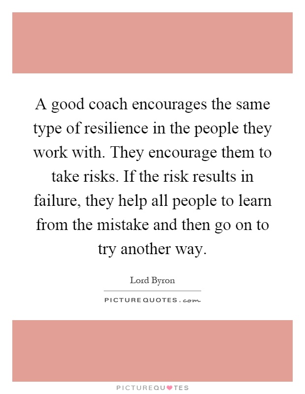 A good coach encourages the same type of resilience in the people they work with. They encourage them to take risks. If the risk results in failure, they help all people to learn from the mistake and then go on to try another way Picture Quote #1