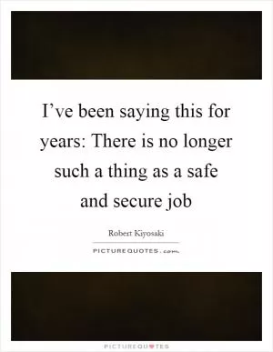 I’ve been saying this for years: There is no longer such a thing as a safe and secure job Picture Quote #1