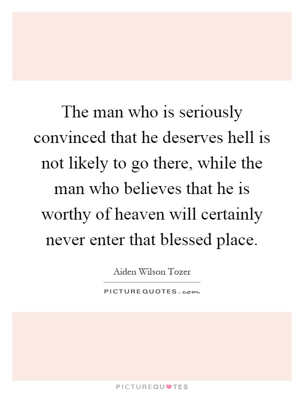 The man who is seriously convinced that he deserves hell is not likely to go there, while the man who believes that he is worthy of heaven will certainly never enter that blessed place Picture Quote #1