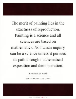 The merit of painting lies in the exactness of reproduction. Painting is a science and all sciences are based on mathematics. No human inquiry can be a science unless it pursues its path through mathematical exposition and demonstration Picture Quote #1