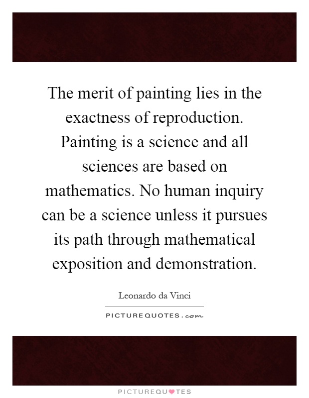The merit of painting lies in the exactness of reproduction. Painting is a science and all sciences are based on mathematics. No human inquiry can be a science unless it pursues its path through mathematical exposition and demonstration Picture Quote #1