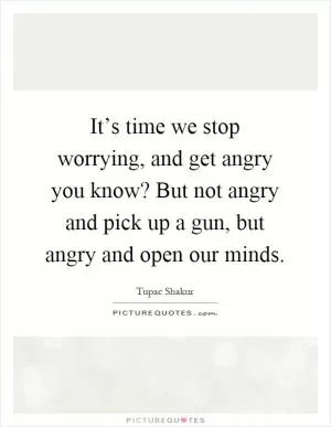 It’s time we stop worrying, and get angry you know? But not angry and pick up a gun, but angry and open our minds Picture Quote #1