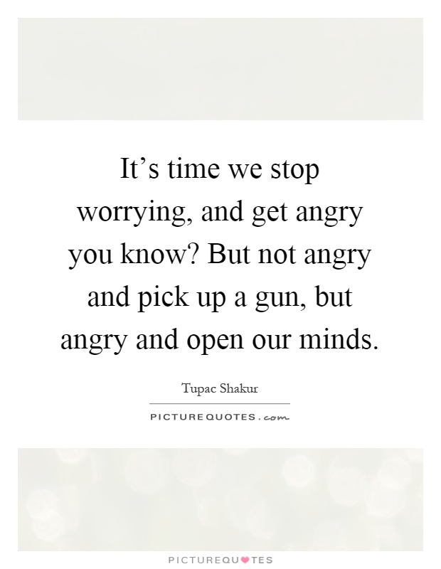 It's time we stop worrying, and get angry you know? But not angry and pick up a gun, but angry and open our minds Picture Quote #1