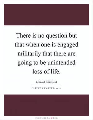 There is no question but that when one is engaged militarily that there are going to be unintended loss of life Picture Quote #1