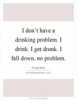 I don’t have a drinking problem. I drink. I get drunk. I fall down, no problem Picture Quote #1