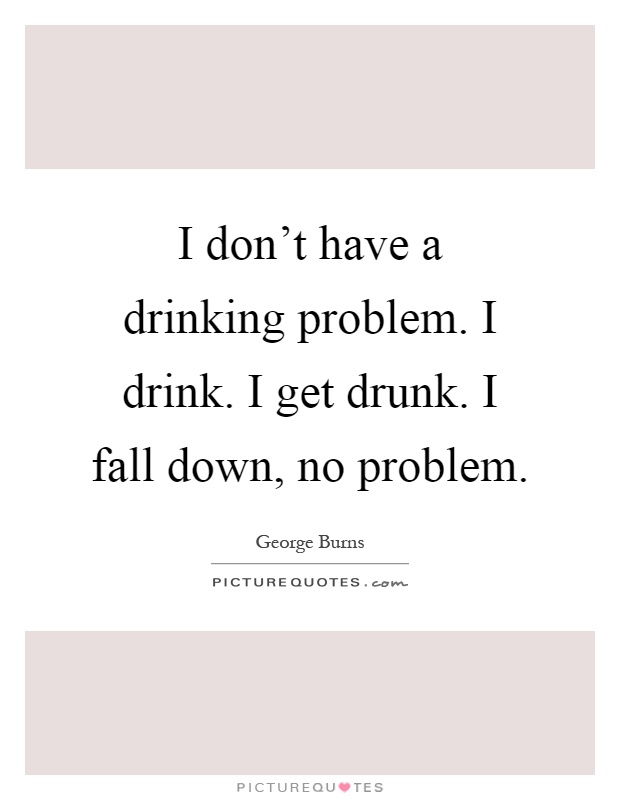 I don't have a drinking problem. I drink. I get drunk. I fall down, no problem Picture Quote #1