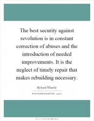 The best security against revolution is in constant correction of abuses and the introduction of needed improvements. It is the neglect of timely repair that makes rebuilding necessary Picture Quote #1