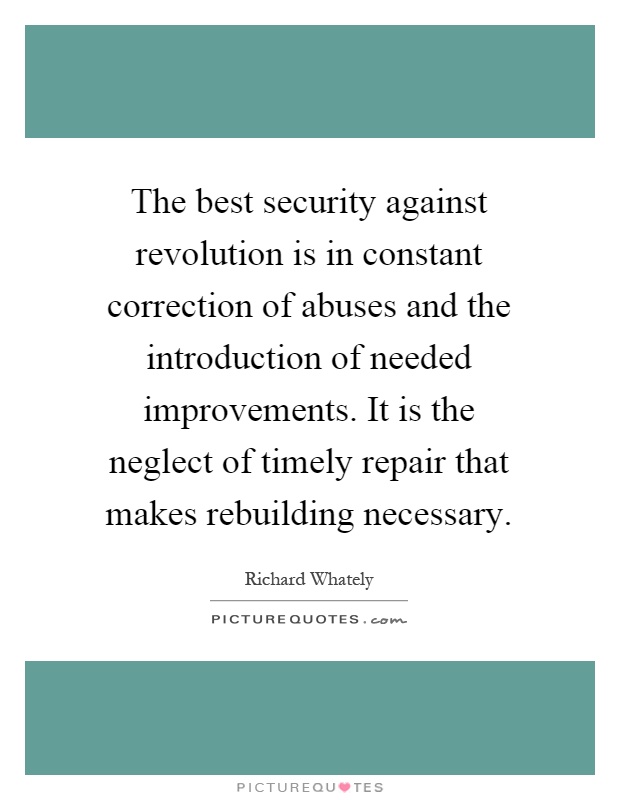 The best security against revolution is in constant correction of abuses and the introduction of needed improvements. It is the neglect of timely repair that makes rebuilding necessary Picture Quote #1