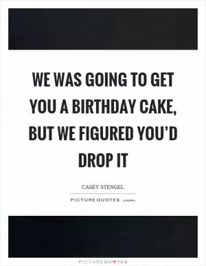 We was going to get you a birthday cake, but we figured you’d drop it Picture Quote #1