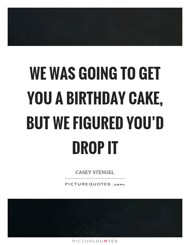 We was going to get you a birthday cake, but we figured you'd drop it Picture Quote #1