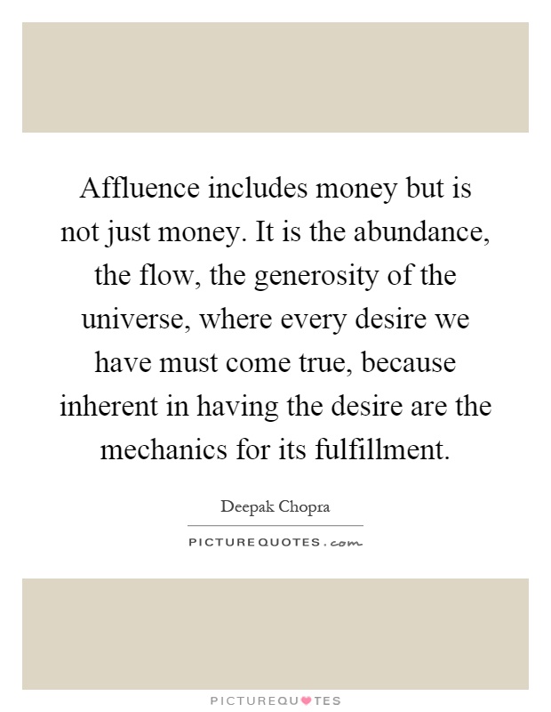 Affluence includes money but is not just money. It is the abundance, the flow, the generosity of the universe, where every desire we have must come true, because inherent in having the desire are the mechanics for its fulfillment Picture Quote #1