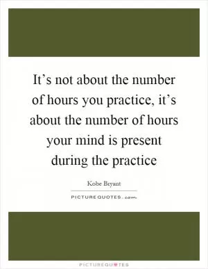 It’s not about the number of hours you practice, it’s about the number of hours your mind is present during the practice Picture Quote #1