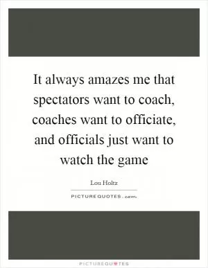 It always amazes me that spectators want to coach, coaches want to officiate, and officials just want to watch the game Picture Quote #1