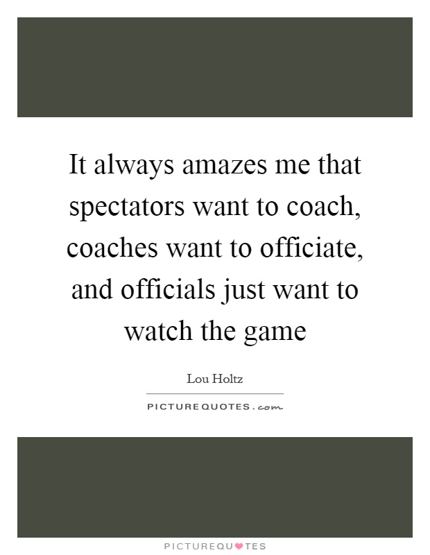 It always amazes me that spectators want to coach, coaches want to officiate, and officials just want to watch the game Picture Quote #1