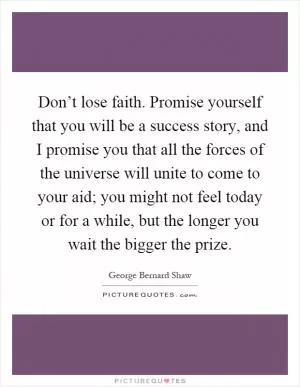 Don’t lose faith. Promise yourself that you will be a success story, and I promise you that all the forces of the universe will unite to come to your aid; you might not feel today or for a while, but the longer you wait the bigger the prize Picture Quote #1