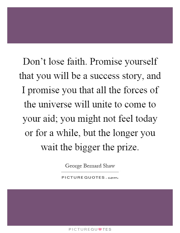 Don't lose faith. Promise yourself that you will be a success story, and I promise you that all the forces of the universe will unite to come to your aid; you might not feel today or for a while, but the longer you wait the bigger the prize Picture Quote #1