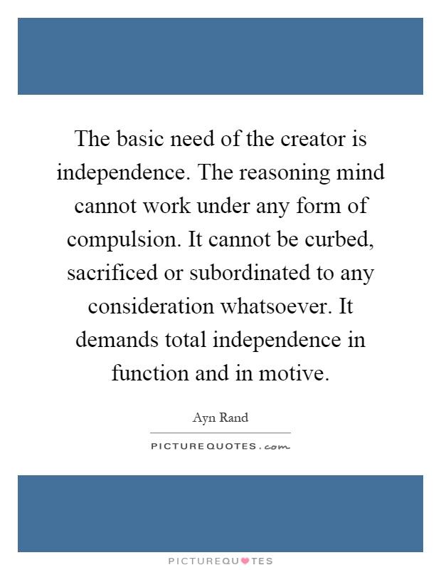 The basic need of the creator is independence. The reasoning mind cannot work under any form of compulsion. It cannot be curbed, sacrificed or subordinated to any consideration whatsoever. It demands total independence in function and in motive Picture Quote #1