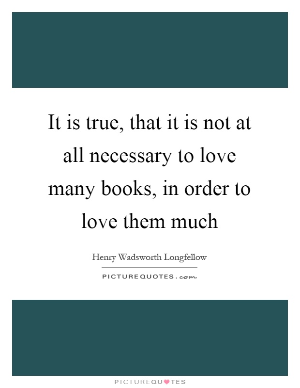 It is true, that it is not at all necessary to love many books, in order to love them much Picture Quote #1