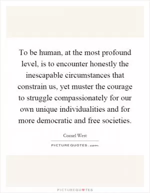 To be human, at the most profound level, is to encounter honestly the inescapable circumstances that constrain us, yet muster the courage to struggle compassionately for our own unique individualities and for more democratic and free societies Picture Quote #1