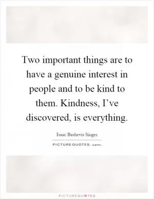 Two important things are to have a genuine interest in people and to be kind to them. Kindness, I’ve discovered, is everything Picture Quote #1