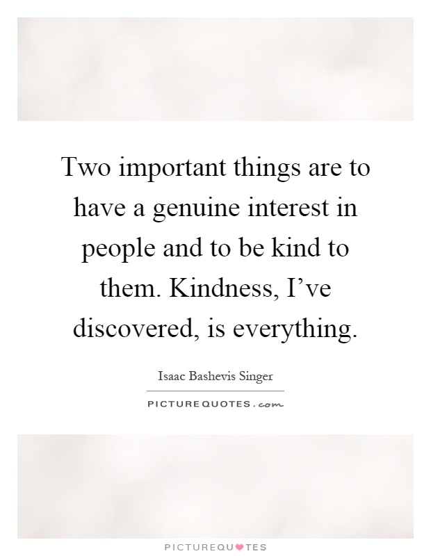 Two important things are to have a genuine interest in people and to be kind to them. Kindness, I've discovered, is everything Picture Quote #1