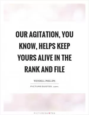Our agitation, you know, helps keep yours alive in the rank and file Picture Quote #1