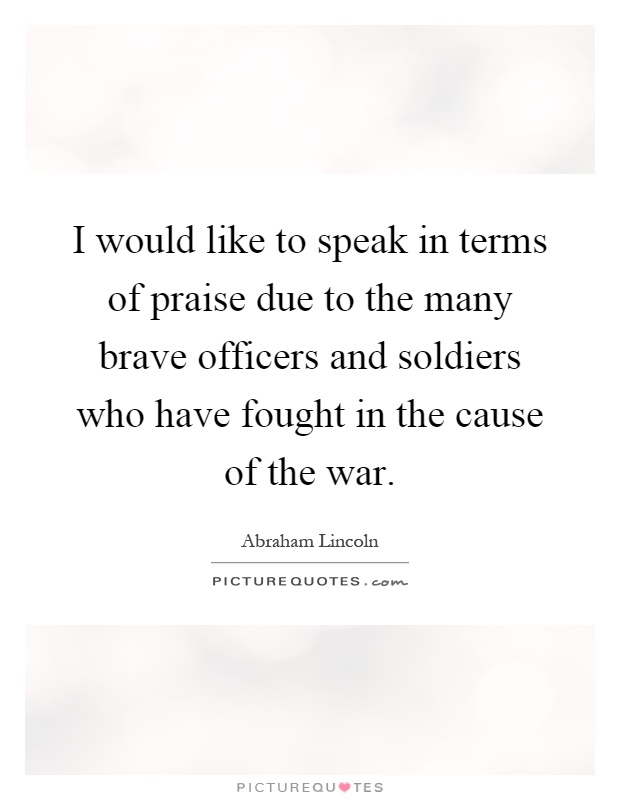 I would like to speak in terms of praise due to the many brave officers and soldiers who have fought in the cause of the war Picture Quote #1