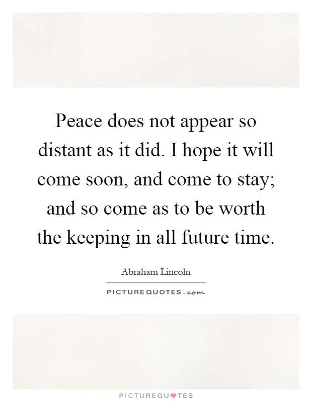 Peace does not appear so distant as it did. I hope it will come soon, and come to stay; and so come as to be worth the keeping in all future time Picture Quote #1