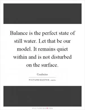 Balance is the perfect state of still water. Let that be our model. It remains quiet within and is not disturbed on the surface Picture Quote #1