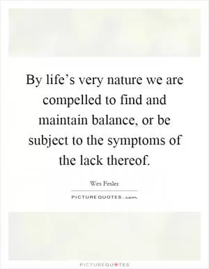 By life’s very nature we are compelled to find and maintain balance, or be subject to the symptoms of the lack thereof Picture Quote #1