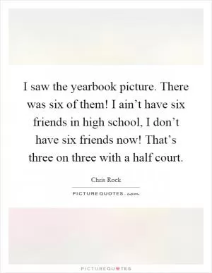 I saw the yearbook picture. There was six of them! I ain’t have six friends in high school, I don’t have six friends now! That’s three on three with a half court Picture Quote #1