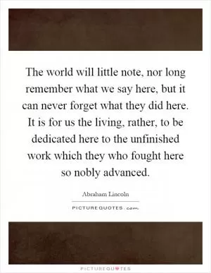 The world will little note, nor long remember what we say here, but it can never forget what they did here. It is for us the living, rather, to be dedicated here to the unfinished work which they who fought here so nobly advanced Picture Quote #1